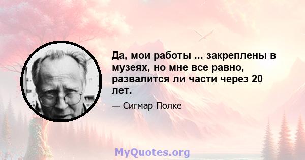 Да, мои работы ... закреплены в музеях, но мне все равно, развалится ли части через 20 лет.