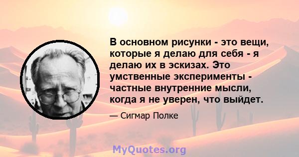 В основном рисунки - это вещи, которые я делаю для себя - я делаю их в эскизах. Это умственные эксперименты - частные внутренние мысли, когда я не уверен, что выйдет.