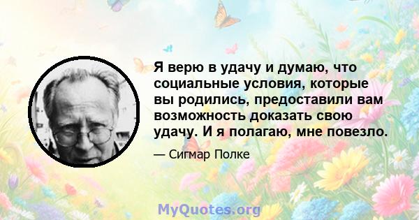 Я верю в удачу и думаю, что социальные условия, которые вы родились, предоставили вам возможность доказать свою удачу. И я полагаю, мне повезло.