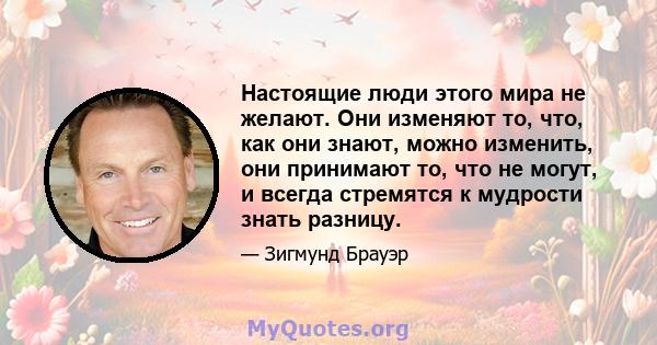 Настоящие люди этого мира не желают. Они изменяют то, что, как они знают, можно изменить, они принимают то, что не могут, и всегда стремятся к мудрости знать разницу.