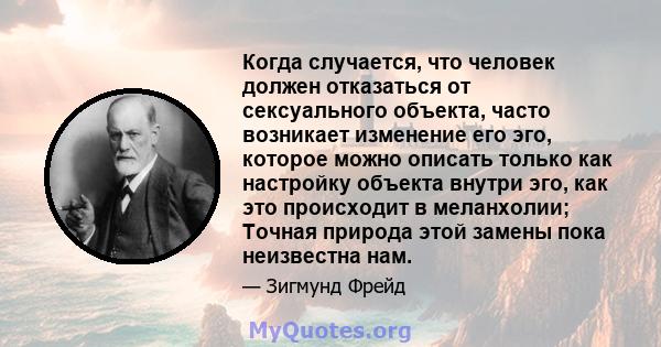 Когда случается, что человек должен отказаться от сексуального объекта, часто возникает изменение его эго, которое можно описать только как настройку объекта внутри эго, как это происходит в меланхолии; Точная природа