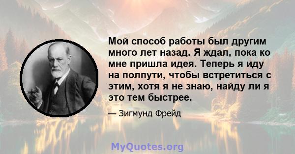 Мой способ работы был другим много лет назад. Я ждал, пока ко мне пришла идея. Теперь я иду на полпути, чтобы встретиться с этим, хотя я не знаю, найду ли я это тем быстрее.