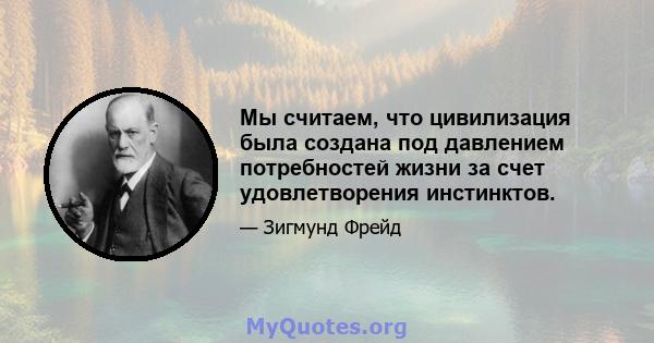 Мы считаем, что цивилизация была создана под давлением потребностей жизни за счет удовлетворения инстинктов.