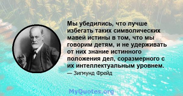 Мы убедились, что лучше избегать таких символических мавей истины в том, что мы говорим детям, и не удерживать от них знание истинного положения дел, соразмерного с их интеллектуальным уровнем.