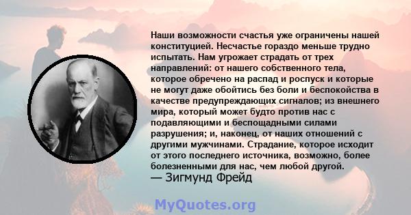 Наши возможности счастья уже ограничены нашей конституцией. Несчастье гораздо меньше трудно испытать. Нам угрожает страдать от трех направлений: от нашего собственного тела, которое обречено на распад и роспуск и