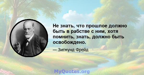 Не знать, что прошлое должно быть в рабстве с ним, хотя помнить, знать, должно быть освобождено.