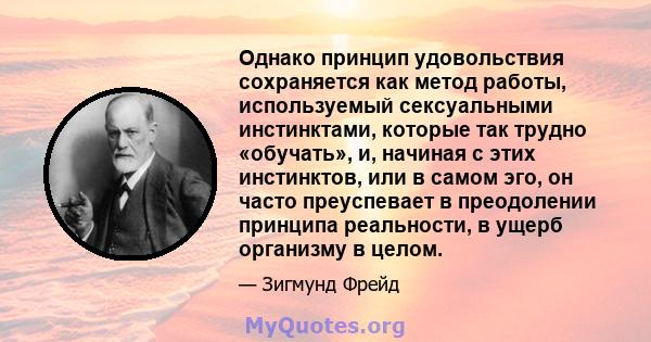 Однако принцип удовольствия сохраняется как метод работы, используемый сексуальными инстинктами, которые так трудно «обучать», и, начиная с этих инстинктов, или в самом эго, он часто преуспевает в преодолении принципа