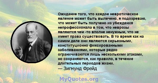 Ожидание того, что каждое невротическое явление может быть вылечено, я подозреваю, что может быть получено из убеждения непрофессионала в том, что неврозы являются чем -то вполне ненужным, что не имеет права