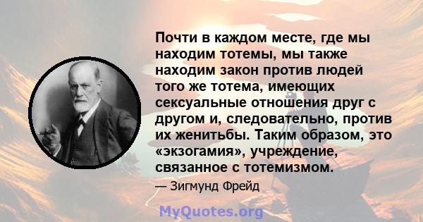 Почти в каждом месте, где мы находим тотемы, мы также находим закон против людей того же тотема, имеющих сексуальные отношения друг с другом и, следовательно, против их женитьбы. Таким образом, это «экзогамия»,