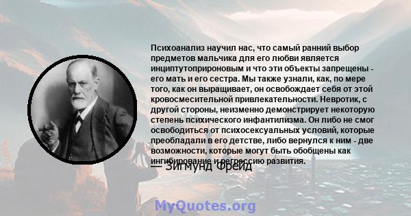 Психоанализ научил нас, что самый ранний выбор предметов мальчика для его любви является инциптутоприроновым и что эти объекты запрещены - его мать и его сестра. Мы также узнали, как, по мере того, как он выращивает, он 