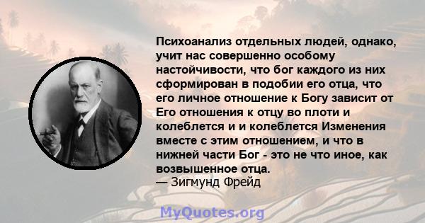 Психоанализ отдельных людей, однако, учит нас совершенно особому настойчивости, что бог каждого из них сформирован в подобии его отца, что его личное отношение к Богу зависит от Его отношения к отцу во плоти и