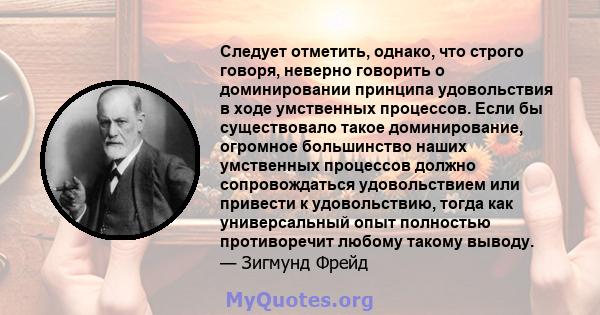 Следует отметить, однако, что строго говоря, неверно говорить о доминировании принципа удовольствия в ходе умственных процессов. Если бы существовало такое доминирование, огромное большинство наших умственных процессов