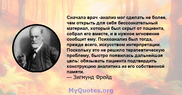 Сначала врач -анализ мог сделать не более, чем открыть для себя бессознательный материал, который был скрыт от пациента, собрал его вместе, и в нужное мгновение сообщит ему. Психоанализ был тогда, прежде всего,