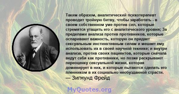 Таким образом, аналитический психотерапевт проводит тройную битву, чтобы заработать - в своем собственном уме против сил, которые стремятся утащить его с аналитического уровня; За пределами анализа против противников,