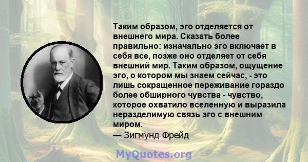 Таким образом, эго отделяется от внешнего мира. Сказать более правильно: изначально эго включает в себя все, позже оно отделяет от себя внешний мир. Таким образом, ощущение эго, о котором мы знаем сейчас, - это лишь