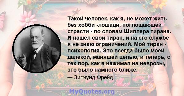 Такой человек, как я, не может жить без хобби -лошади, поглощающей страсти - по словам Шиллера тирана. Я нашел свой тиран, и на его службе я не знаю ограничений. Мой тиран - психология. Это всегда было моей далекой,