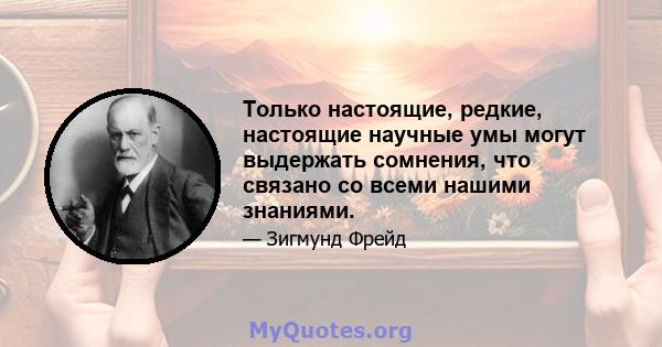 Только настоящие, редкие, настоящие научные умы могут выдержать сомнения, что связано со всеми нашими знаниями.