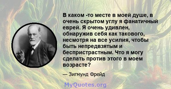 В каком -то месте в моей душе, в очень скрытом углу я фанатичный еврей. Я очень удивлен, обнаружив себя как такового, несмотря на все усилия, чтобы быть непредвзятым и беспристрастным. Что я могу сделать против этого в