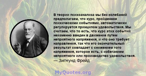 В теории психоанализа мы без колебаний предполагаем, что курс, пройденное психическими событиями, автоматически регулируется принципом удовольствия. Мы считаем, что то есть, что курс этих событий неизменно введен в