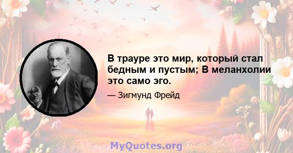 В трауре это мир, который стал бедным и пустым; В меланхолии это само эго.