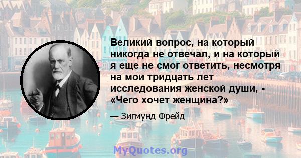 Великий вопрос, на который никогда не отвечал, и на который я еще не смог ответить, несмотря на мои тридцать лет исследования женской души, - «Чего хочет женщина?»