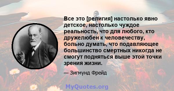 Все это [религия] настолько явно детское, настолько чуждое реальность, что для любого, кто дружелюбен к человечеству, больно думать, что подавляющее большинство смертных никогда не смогут подняться выше этой точки