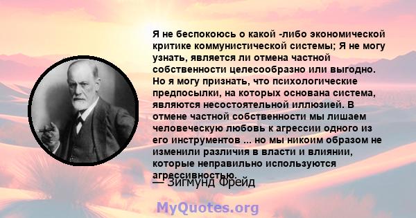 Я не беспокоюсь о какой -либо экономической критике коммунистической системы; Я не могу узнать, является ли отмена частной собственности целесообразно или выгодно. Но я могу признать, что психологические предпосылки, на 