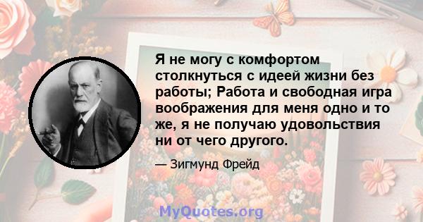 Я не могу с комфортом столкнуться с идеей жизни без работы; Работа и свободная игра воображения для меня одно и то же, я не получаю удовольствия ни от чего другого.