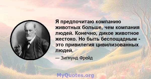 Я предпочитаю компанию животных больше, чем компания людей. Конечно, дикое животное жестоко. Но быть беспощадным - это привилегия цивилизованных людей.