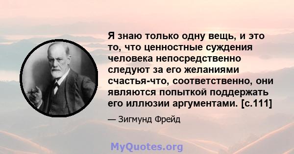 Я знаю только одну вещь, и это то, что ценностные суждения человека непосредственно следуют за его желаниями счастья-что, соответственно, они являются попыткой поддержать его иллюзии аргументами. [с.111]