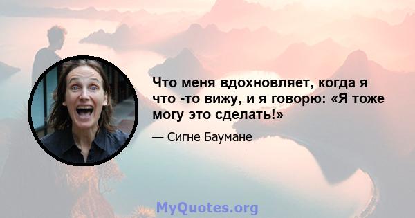 Что меня вдохновляет, когда я что -то вижу, и я говорю: «Я тоже могу это сделать!»