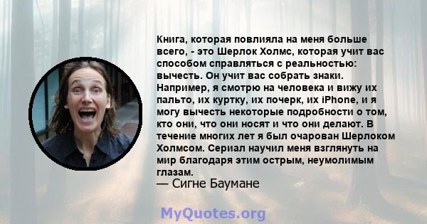 Книга, которая повлияла на меня больше всего, - это Шерлок Холмс, которая учит вас способом справляться с реальностью: вычесть. Он учит вас собрать знаки. Например, я смотрю на человека и вижу их пальто, их куртку, их