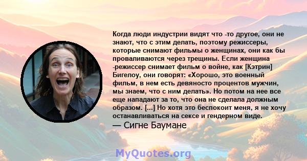 Когда люди индустрии видят что -то другое, они не знают, что с этим делать, поэтому режиссеры, которые снимают фильмы о женщинах, они как бы проваливаются через трещины. Если женщина -режиссер снимает фильм о войне, как 