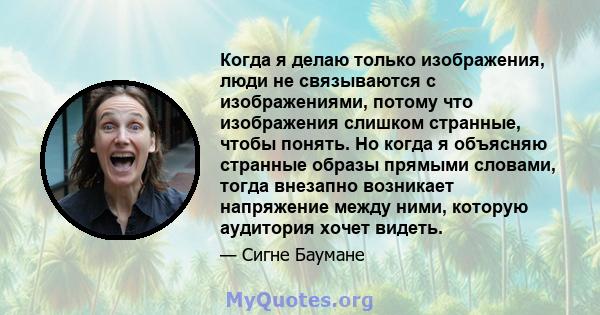 Когда я делаю только изображения, люди не связываются с изображениями, потому что изображения слишком странные, чтобы понять. Но когда я объясняю странные образы прямыми словами, тогда внезапно возникает напряжение