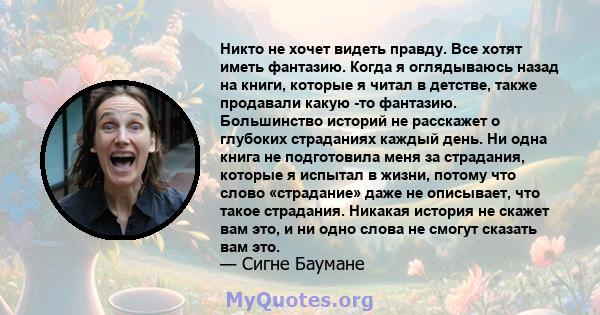 Никто не хочет видеть правду. Все хотят иметь фантазию. Когда я оглядываюсь назад на книги, которые я читал в детстве, также продавали какую -то фантазию. Большинство историй не расскажет о глубоких страданиях каждый