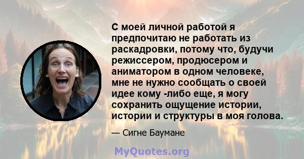 С моей личной работой я предпочитаю не работать из раскадровки, потому что, будучи режиссером, продюсером и аниматором в одном человеке, мне не нужно сообщать о своей идее кому -либо еще, я могу сохранить ощущение