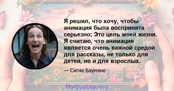 Я решил, что хочу, чтобы анимация была воспринята серьезно; Это цель моей жизни. Я считаю, что анимация является очень важной средой для рассказы, не только для детей, но и для взрослых.