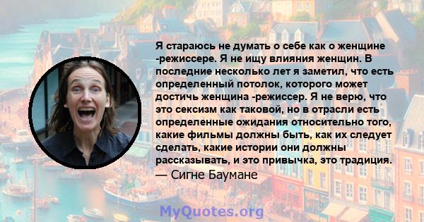 Я стараюсь не думать о себе как о женщине -режиссере. Я не ищу влияния женщин. В последние несколько лет я заметил, что есть определенный потолок, которого может достичь женщина -режиссер. Я не верю, что это сексизм как 