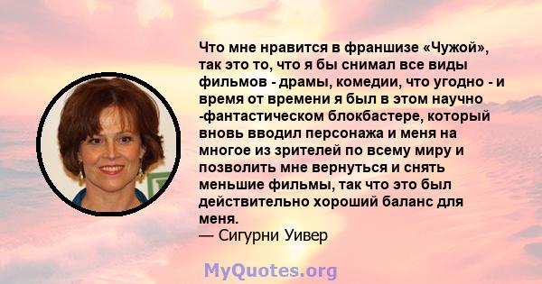 Что мне нравится в франшизе «Чужой», так это то, что я бы снимал все виды фильмов - драмы, комедии, что угодно - и время от времени я был в этом научно -фантастическом блокбастере, который вновь вводил персонажа и меня