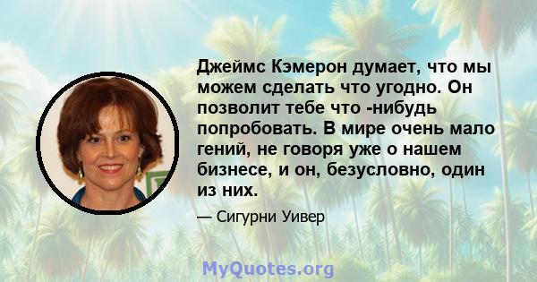 Джеймс Кэмерон думает, что мы можем сделать что угодно. Он позволит тебе что -нибудь попробовать. В мире очень мало гений, не говоря уже о нашем бизнесе, и он, безусловно, один из них.