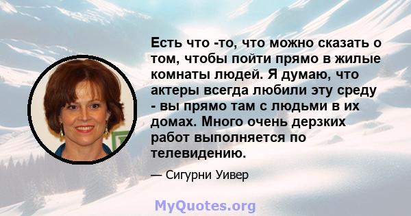 Есть что -то, что можно сказать о том, чтобы пойти прямо в жилые комнаты людей. Я думаю, что актеры всегда любили эту среду - вы прямо там с людьми в их домах. Много очень дерзких работ выполняется по телевидению.