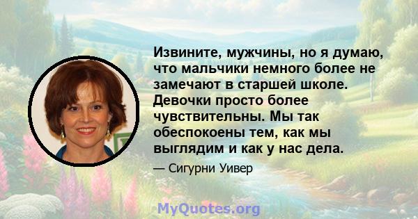 Извините, мужчины, но я думаю, что мальчики немного более не замечают в старшей школе. Девочки просто более чувствительны. Мы так обеспокоены тем, как мы выглядим и как у нас дела.