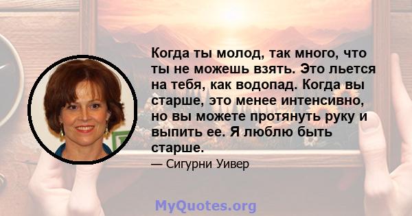 Когда ты молод, так много, что ты не можешь взять. Это льется на тебя, как водопад. Когда вы старше, это менее интенсивно, но вы можете протянуть руку и выпить ее. Я люблю быть старше.