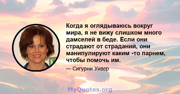 Когда я оглядываюсь вокруг мира, я не вижу слишком много дамселей в беде. Если они страдают от страданий, они манипулируют каким -то парнем, чтобы помочь им.