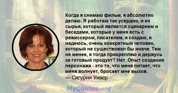 Когда я снимаю фильм, я абсолютно делаю. Я работаю так усердно, и из сырья, который является сценарием и беседами, которые у меня есть с режиссером, писателем, я создаю, я надеюсь, очень конкретный человек, который не