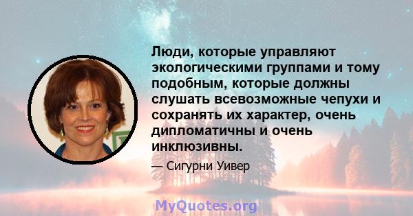 Люди, которые управляют экологическими группами и тому подобным, которые должны слушать всевозможные чепухи и сохранять их характер, очень дипломатичны и очень инклюзивны.