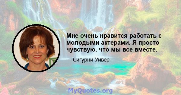 Мне очень нравится работать с молодыми актерами. Я просто чувствую, что мы все вместе.