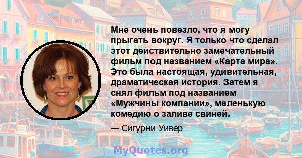 Мне очень повезло, что я могу прыгать вокруг. Я только что сделал этот действительно замечательный фильм под названием «Карта мира». Это была настоящая, удивительная, драматическая история. Затем я снял фильм под