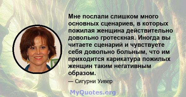 Мне послали слишком много основных сценариев, в которых пожилая женщина действительно довольно гротескная. Иногда вы читаете сценарий и чувствуете себя довольно больным, что им приходится карикатура пожилых женщин таким 