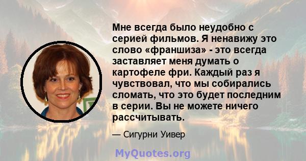 Мне всегда было неудобно с серией фильмов. Я ненавижу это слово «франшиза» - это всегда заставляет меня думать о картофеле фри. Каждый раз я чувствовал, что мы собирались сломать, что это будет последним в серии. Вы не